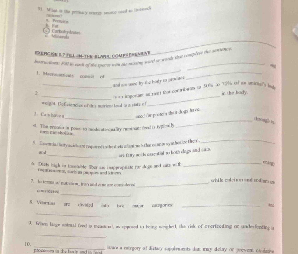 What is the primary energy source used in livestock
rations?
a. Proteins
b. Fat
c Carbohydrates
d. Minerals
EXERCISE 9.7 FILL-IN-THE-BLANK: COMPREHENSIVE
Instructions. Fill in each of the spaces with the missing word or words that complete the sentence
_
and
1. Macronutrients consist of
_and are used by the body to produce
_
_
_is an important nutrient that contributes to 50% to 70% of an animal's body
2, in the body.
weight. Deficiencies of this nutrient lead to a state of
_
3. Cats have a
need for protein than dogs have.
_through r.
4. The protein in poor- to moderate-quality ruminant feed is typically
men metabolism.
5. Essential fatty acids are required in the diets of animals that cannot synthesize them
_
and
_are fatty acids essential to both dogs and cats.
6. Diets high in insoluble fiber are inappropriate for dogs and cats with
_energy
requirements, such as puppies and kittens.
, while calcium and sodium are
7. In terms of nutrition, iron and zinc are considered_
_
considered
8. Vitamins are divided into two major categories: _and
_
.
9. When large animal feed is measured, as opposed to being weighed, the risk of overfeeding or underfeeding is
_
10. _is/are a category of dietary supplements that may delay or prevent oxidative
processes in the body and in food.