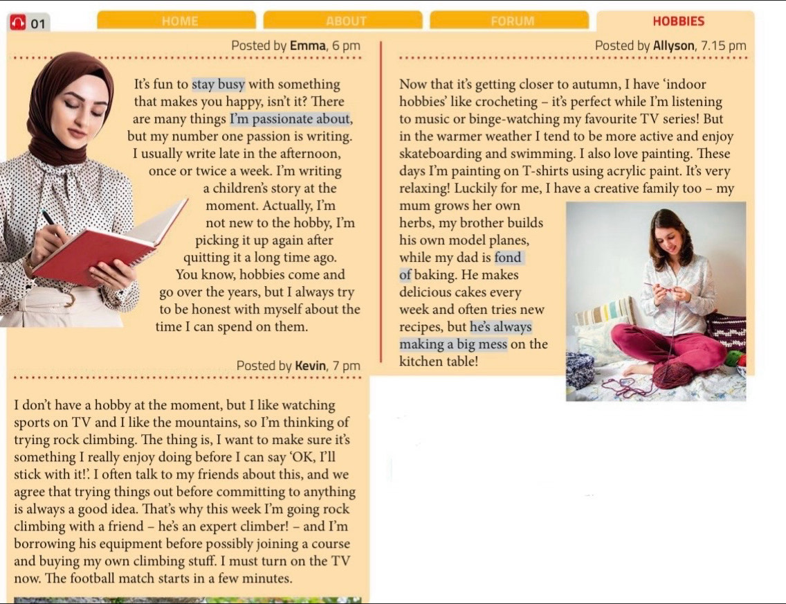 a 01 HOME ABOUT FORUM HOBBIES 
Posted by Emma, 6 pm Posted by Allyson, 7.15 pm 
It's fun to stay busy with something Now that it’s getting closer to autumn, I have ‘indoor 
that makes you happy, isn’t it? There hobbies’ like crocheting - it’s perfect while I’m listening 
are many things I’m passionate about, to music or binge-watching my favourite TV series! But 
but my number one passion is writing. in the warmer weather I tend to be more active and enjoy 
I usually write late in the afternoon, skateboarding and swimming. I also love painting. These 
once or twice a week. I’m writing days I’m painting on T-shirts using acrylic paint. It’s very 
a children's story at the relaxing! Luckily for me, I have a creative family too - my 
moment. Actually, I’m mum grows her own 
not new to the hobby, I’m herbs, my brother builds 
picking it up again after his own model planes, 
quitting it a long time ago. while my dad is fond 
You know, hobbies come and of baking. He makes 
go over the years, but I always try delicious cakes every 
to be honest with myself about the week and often tries new 
time I can spend on them. recipes, but he’s always 
making a big mess on the 
Posted by Kevin, 7 pm kitchen table! 
I don’t have a hobby at the moment, but I like watching 
sports on TV and I like the mountains, so I’m thinking of 
trying rock climbing. The thing is, I want to make sure it's 
something I really enjoy doing before I can say ‘OK, I’ll 
stick with it!’ I often talk to my friends about this, and we 
agree that trying things out before committing to anything 
is always a good idea. That’s why this week I'm going rock 
climbing with a friend - hes an expert climber! - and I’m 
borrowing his equipment before possibly joining a course 
and buying my own climbing stuff. I must turn on the TV 
now. The football match starts in a few minutes.