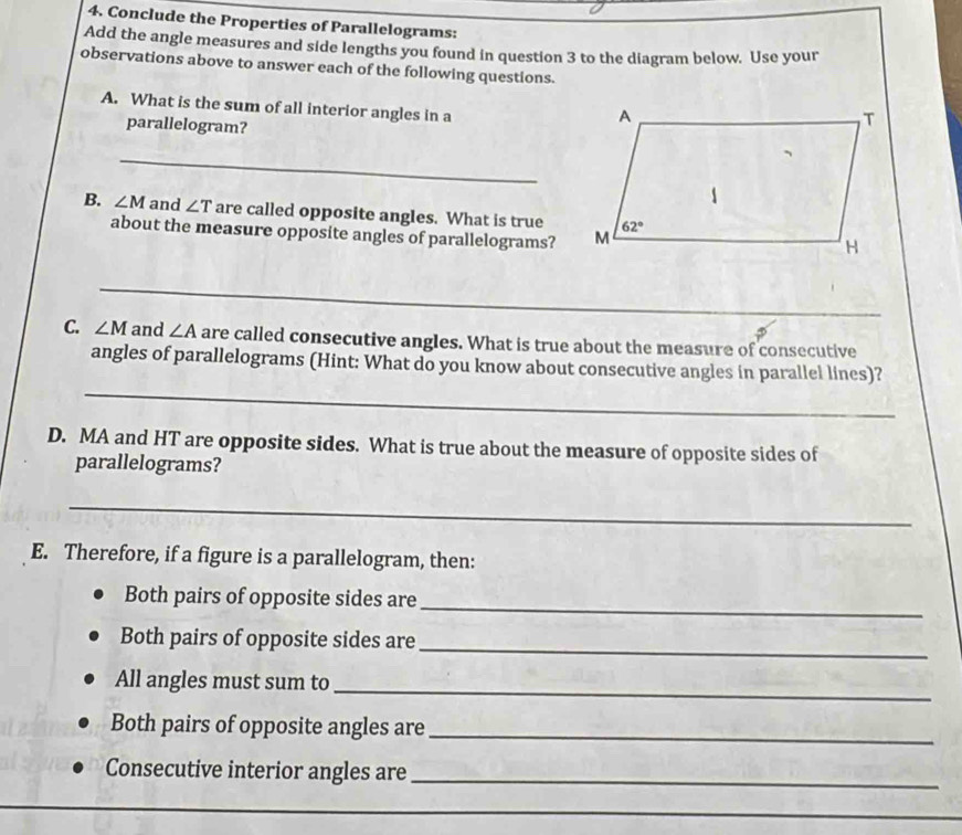 Conclude the Properties of Parallelograms:
Add the angle measures and side lengths you found in question 3 to the diagram below. Use your
observations above to answer each of the following questions.
A. What is the sum of all interior angles in a
parallelogram?
_
B. ∠ M and ∠ T are called opposite angles. What is true
about the measure opposite angles of parallelograms?
_
C. ∠ M and ∠ A are called consecutive angles. What is true about the measure of consecutive
_
angles of parallelograms (Hint: What do you know about consecutive angles in parallel lines)?
D. MA and HT are opposite sides. What is true about the measure of opposite sides of
parallelograms?
_
E. Therefore, if a figure is a parallelogram, then:
Both pairs of opposite sides are
_
Both pairs of opposite sides are
_
_
All angles must sum to
Both pairs of opposite angles are_
Consecutive interior angles are_