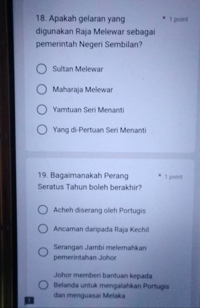 Apakah gelaran yang 1 point
digunakan Raja Melewar sebagai
pemerintah Negeri Sembilan?
Sultan Melewar
Maharaja Melewar
Yamtuan Seri Menanti
Yang di-Pertuan Seri Menanti
19. Bagaimanakah Perang 1 point
Seratus Tahun boleh berakhir?
Acheh diserang oleh Portugis
Ancaman daripada Raja Kechil
Serangan Jambi melemahkan
pemerintahan Johor
Johor memberi bantuan kepada
Belanda untuk mengalahkan Portugis
I dan menguasai Melaka