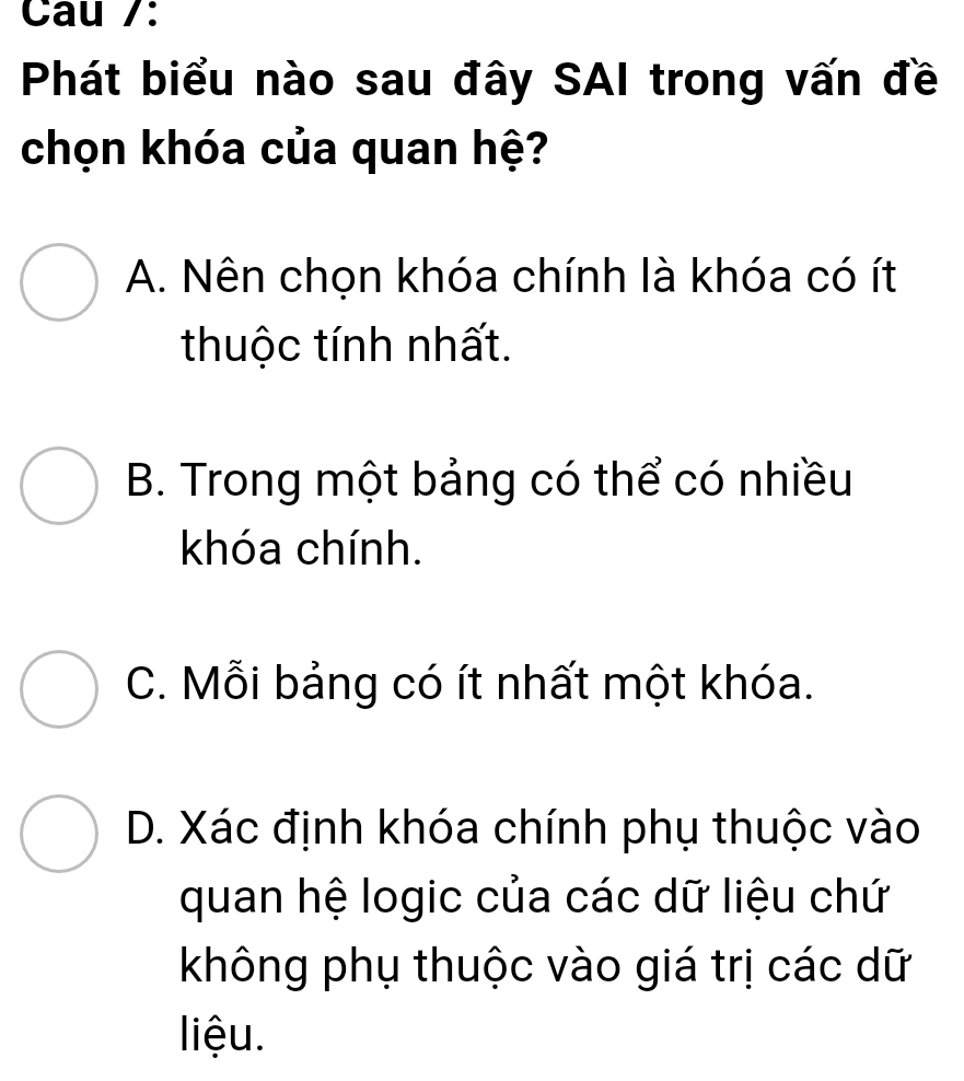 Cau /:
Phát biểu nào sau đây SAI trong vấn đề
chọn khóa của quan hệ?
A. Nên chọn khóa chính là khóa có ít
thuộc tính nhất.
B. Trong một bảng có thể có nhiều
khóa chính.
C. Mỗi bảng có ít nhất một khóa.
D. Xác định khóa chính phụ thuộc vào
quan hệ logic của các dữ liệu chứ
không phụ thuộc vào giá trị các dữ
liệu.