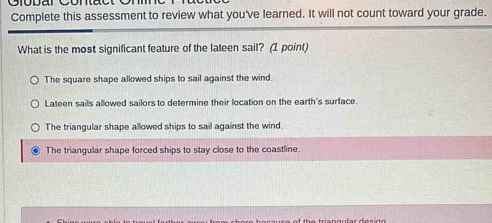 Giopar Contact
Complete this assessment to review what you've learned. It will not count toward your grade.
What is the most significant feature of the lateen sail? (1 point)
The square shape allowed ships to sail against the wind.
Lateen sails allowed sailors to determine their location on the earth's surface.
The triangular shape allowed ships to sail against the wind.
The triangular shape forced ships to stay close to the coastline.
C h e e b e ca u s e of th e tria n gular des i g .