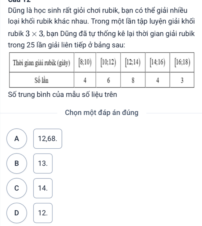 Dũng là học sinh rất giỏi chơi rubik, bạn có thể giải nhiều
loại khối rubik khác nhau. Trong một lần tập luyện giải khối
rubik 3* 3 3, bạn Dũng đã tự thống kê lại thời gian giải rubik
trong 25 lần giải liên tiếp ở bảng sau:
Số trung bình của mẫu số liệu trên
Chọn một đáp án đúng
A 12,68.
B 13.
C 14.
D 12.