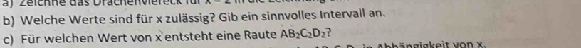 Zeichne das Drachenvieret 
b) Welche Werte sind für x zulässig? Gib ein sinnvolles Intervall an. 
c) Für welchen Wert von x entsteht eine Raute AB_2C_2D_2
eh ä n g i gk eit vo n x.