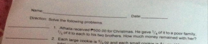 Name: 
Date 
_ 
_ 
Direction: Solve the following problems 
1. Athalía received 500:00 for Christmas. He gave 1/₄ of it to a poor family. 
_I of it to each to his two brothers. How much money remained with her? 
2. Each large cookie is " oz and each small co