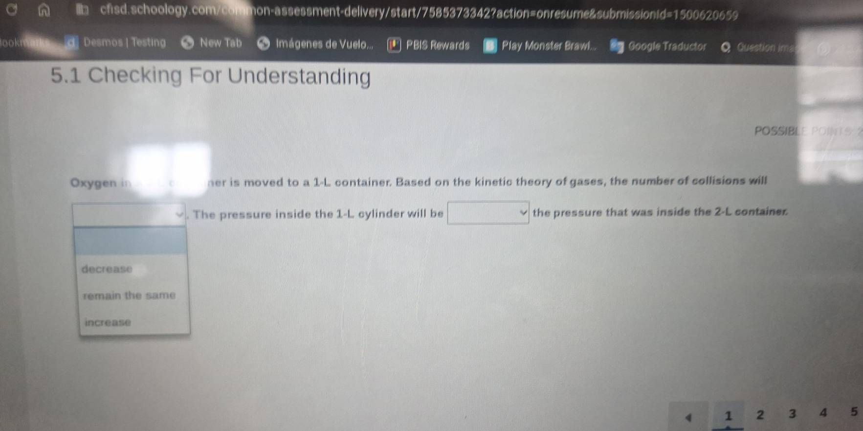 no Desmos | Testing New Tab Imágenes de Vuelo... PBIS Rewards Play Monster Brawl. Google Traductor Question ima 
5.1 Checking For Understanding 
POSSIBLE POINTS 
Oxygen in her is moved to a 1-L container. Based on the kinetic theory of gases, the number of collisions will 
. The pressure inside the 1-L cylinder will be the pressure that was inside the 2-L container 
decrease 
remain the same 
increase
4 1 2 3 4 5