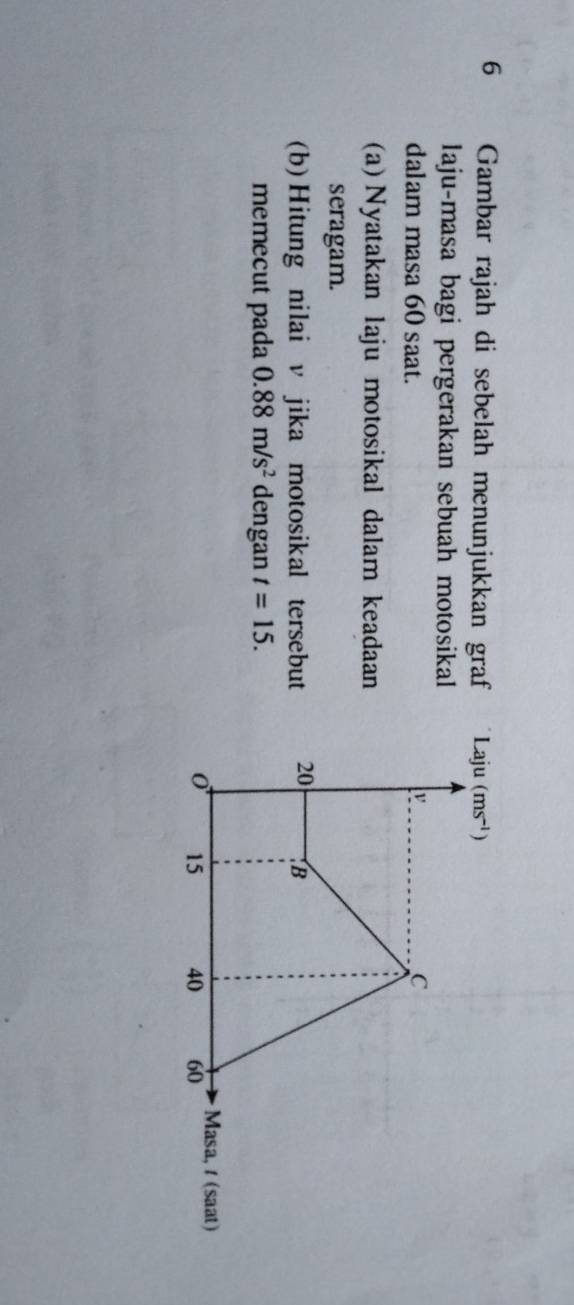 Gambar rajah di sebelah menunjukkan graf 
laju-masa bagi pergerakan sebuah motosikal
dalam masa 60 saat. 
(a) Nyatakan laju motosikal dalam keadaan
seragam.
(b) Hitung nilai v jika motosikal tersebut 
memecut pada 0.88m/s^2 dengan t=15.