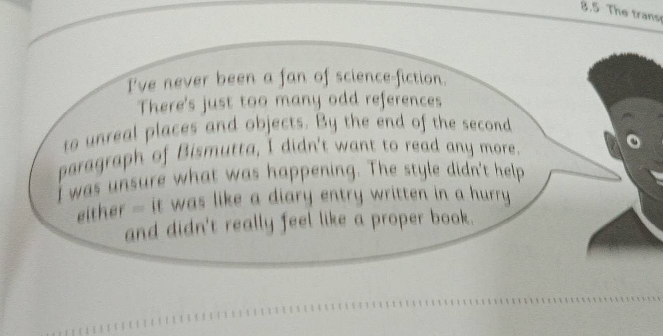 8.5 The trans 
I've never been a fan of science-fiction. 
There's just too many odd references 
to unreal places and objects. By the end of the second 
paragraph of Bismutta, I didn't want to read any more. 
I was unsure what was happening. The style didn't help 
either - it was like a diary entry written in a hurry 
and didn't really feel like a proper book.