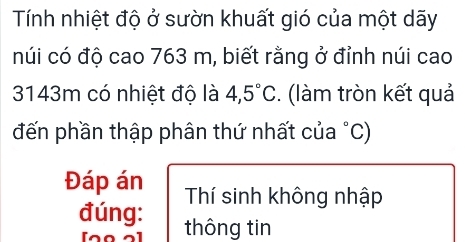 Tính nhiệt độ ở sườn khuất gió của một dãy 
núi có độ cao 763 m, biết rằng ở đỉnh núi cao
3143m có nhiệt độ là 4,5°C. (làm tròn kết quả 
đến phần thập phân thứ nhất của °C) 
Đáp án Thí sinh không nhập 
đúng: thông tin