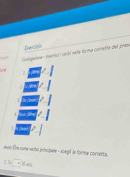 Esercizio 
Corarío 
Coniugazione - Inserisci i verbi nella forma corretta del pres 
ura 
1. Je (être) 
2. Tu (être) 
3. Elle (avoir) 
4. Nous (être) 
5. Ils (avoir) B 
Avoir/Être come verbo principale - scegli la forma corretta. 
1. Tu 16 ans.