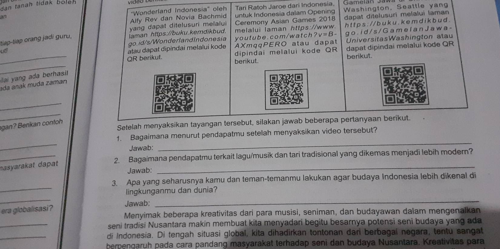 dan tanah tidak boleh 
“Wonderland Indonesia” oleh Tari Ratoh Jaroe dari Indonesia,
Alfy Rev dan Novia Bachmid untuk Indonesia dalam Opening Washington, Seattle yang
an
yang dapat ditelusuri melalui Ceremony Asian Games 2018 dapat ditelusuri melalui laman
laman https://buku.kemdikbud. melalui laman https://www. h t t p s : // b u k u . k e m d i k b u  d .
go.id/s/WonderlandIndonesia youtube.com/watch ?v=B- go . i d / s /  G a m e l a n J a w a -
tiap-tiap orang jadi guru,
_
ut!
atau dapat dipindai melalui kode AXmqqPERO atau dapat UniversitasWashington atau
QR berikut. dipindai melalui kode QR dapat dipindai melalui kode QR
berikut.
_
berikut.
ilai yang ada berhasil
ada anak muda zaman
_
_
Setelah menyaksikan tayangan tersebut, silakan jawab beberapa pertanyaan berikut.
gan? Berikan contoh
_
_
1. Bagaimana menurut pendapatmu setelah menyaksikan video tersebut?
_
Jawab:
2. Bagaimana pendapatmu terkait lagu/musik dan tari tradisional yang dikemas menjadi lebih modern?
nasyarakat dapat
Jawab:
_
_
3. Apa yang seharusnya kamu dan teman-temanmu lakukan agar budaya Indonesia lebih dikenal di
_
lingkunganmu dan dunia?
era globalisasi? Jawab;
_
_
Menyimak beberapa kreativitas dari para musisi, seniman, dan budayawan dalam mengenalkan
seni tradisi Nusantara makin membuat kita menyadari begitu besarnya potensi seni budaya yang ada
_
di Indonesia. Di tengah situasi global, kita dihadirkan tontonan dari berbagal negara, tentu sangat
berpenqaruh pada cara pandang masyarakat terhadap seni dan budaya Nusantara. Kreativitas para