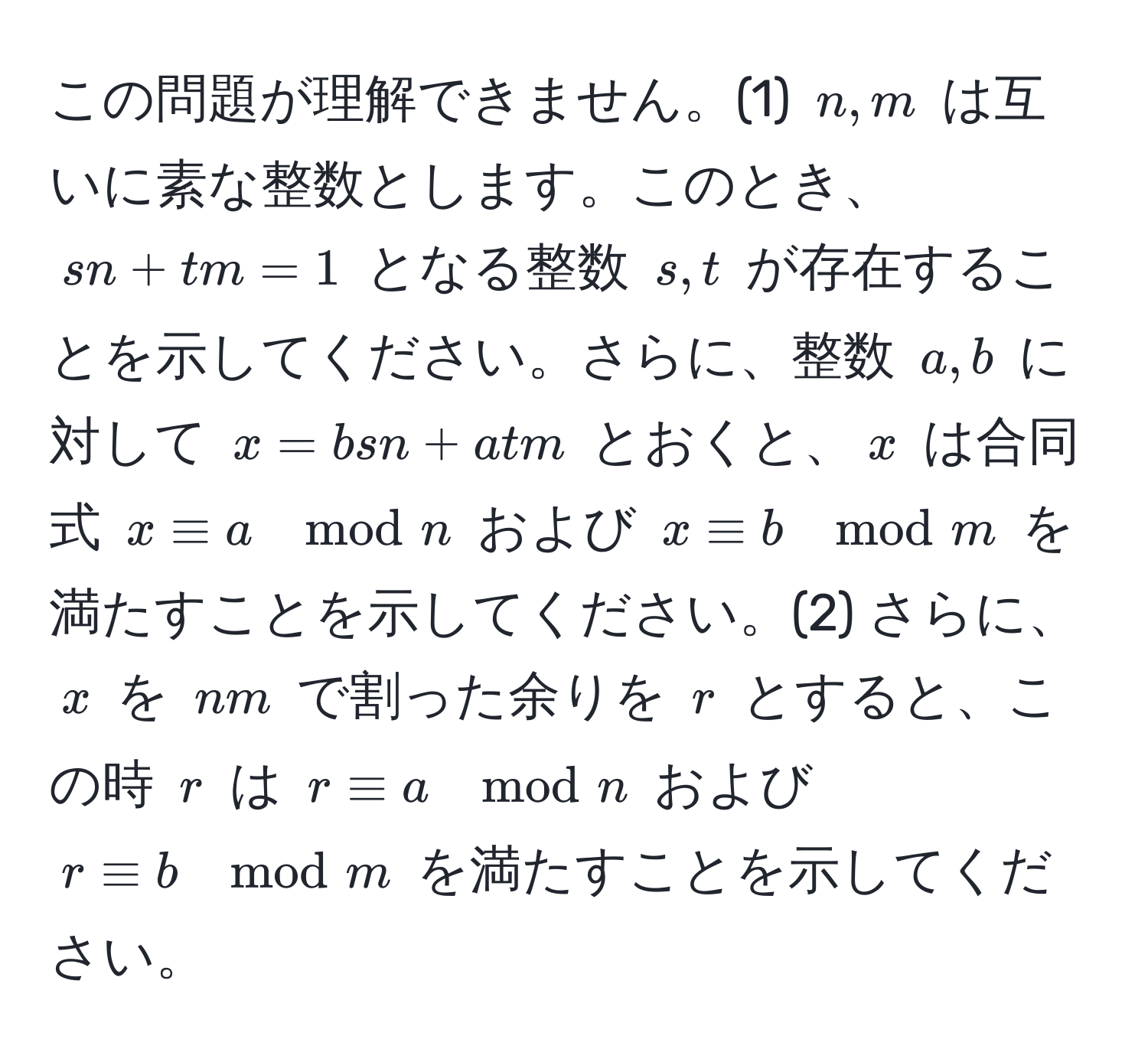 この問題が理解できません。(1) $n,m$ は互いに素な整数とします。このとき、$sn + tm = 1$ となる整数 $s, t$ が存在することを示してください。さらに、整数 $a, b$ に対して $x = bsn + atm$ とおくと、$x$ は合同式 $x equiv a mod n$ および $x equiv b mod m$ を満たすことを示してください。(2) さらに、$x$ を $nm$ で割った余りを $r$ とすると、この時 $r$ は $r equiv a mod n$ および $r equiv b mod m$ を満たすことを示してください。