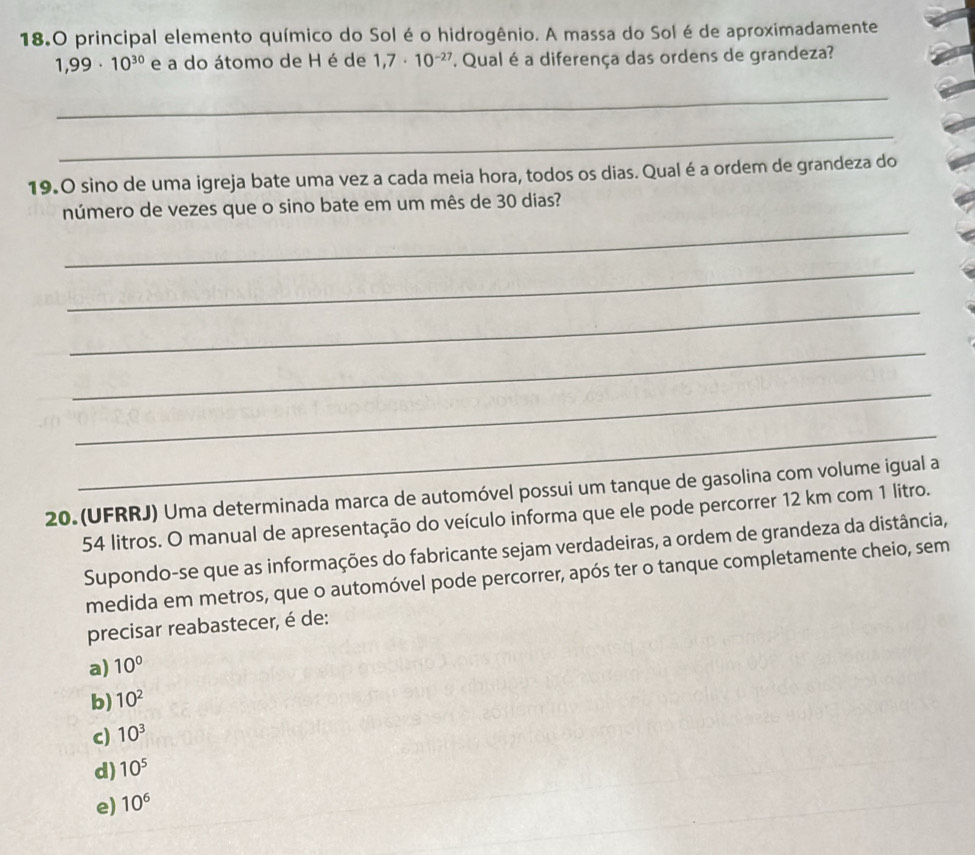 18.0 principal elemento químico do Sol é o hidrogênio. A massa do Sol é de aproximadamente
1,99· 10^(30) e a do átomo de H é de 1,7· 10^(-27) '' Qual é a diferença das ordens de grandeza?
_
_
19.0 sino de uma igreja bate uma vez a cada meia hora, todos os dias. Qual é a ordem de grandeza do
_
número de vezes que o sino bate em um mês de 30 dias?
_
_
_
_
_
20. (UFRRJ) Uma determinada marca de automóvel possui um tanque de gasolina com volume igual a
54 litros. O manual de apresentação do veículo informa que ele pode percorrer 12 km com 1 litro.
Supondo-se que as informações do fabricante sejam verdadeiras, a ordem de grandeza da distância,
medida em metros, que o automóvel pode percorrer, após ter o tanque completamente cheio, sem
precisar reabastecer, é de:
a) 10°
b) 10^2
c) 10^3
d) 10^5
e) 10^6