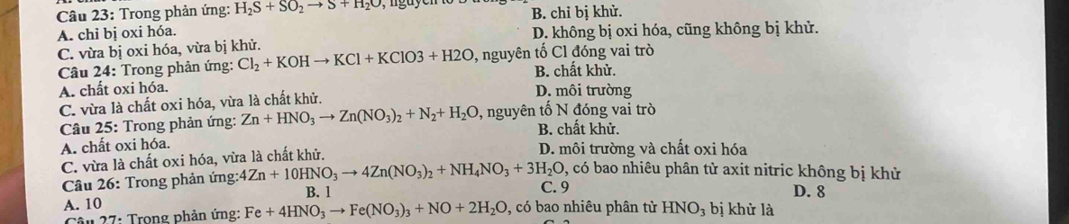 Trong phản ứng: H_2S+SO_2to S+H_2O
A. chi bị oxi hóa. B. chỉ bị khử.
C. vừa bị oxi hóa, vừa bị khử. D. không bị oxi hóa, cũng không bị khử.
Câu 24: Trong phản ứng: Cl_2+KOHto KCl+KClO3+H2O , nguyên tố Cl đóng vai trò
B. chất khử.
A. chất oxi hóa. D. môi trường
C. vừa là chất oxi hóa, vừa là chất khử.
Câu 25: Trong phản ứng: Zn+HNO_3to Zn(NO_3)_2+N_2+H_2O , nguyên tố N đóng vai trò
B. chất khử.
A. chất oxi hóa.
C. vừa là chất oxi hóa, vừa là chất khử. D. môi trường và chất oxi hóa
0, có bao nhiêu phân tử axit nitric không bị khử
Câu 26: Trong phản ứng: 4Zn+10HNO_3to 4Zn(NO_3)_2+NH_4NO_3+3H_2O C. 9 D. 8
A. 10 B. 1
Câu 27: Trong phản ứng: Fe+4HNO_3to Fe(NO_3)_3+NO+2H_2O , có bao nhiêu phân tử HNO_3 bị khử là