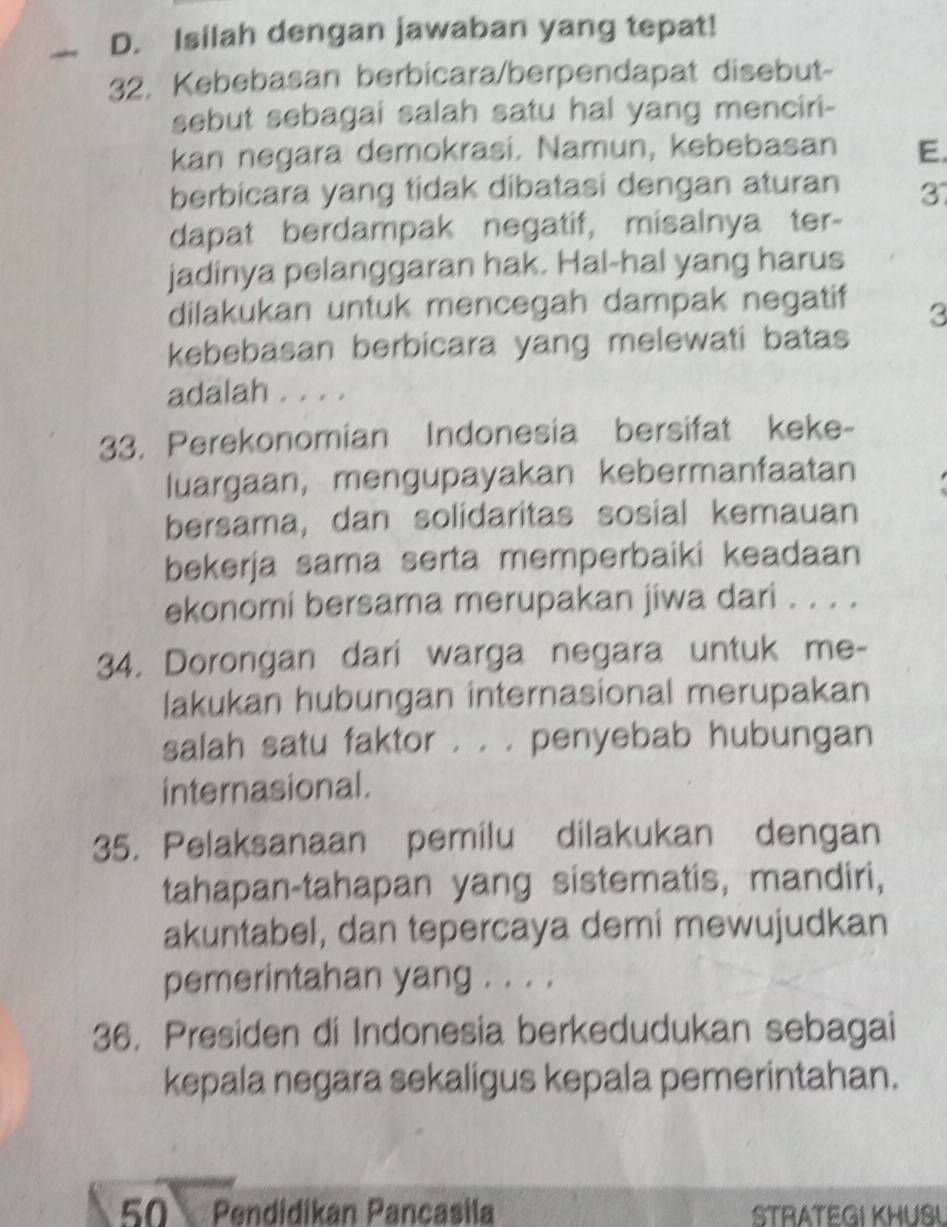 Isilah dengan jawaban yang tepat! 
32. Kebebasan berbicara/berpendapat disebut- 
sebut sebagai salah satu hal yang menciri- 
kan negara demokrasi. Namun, kebebasan E. 
berbicara yang tidak dibatasi dengan aturan 37
dapat berdampak negatif, misalnya ter- 
jadinya pelanggaran hak. Hal-hal yang harus 
dilakukan untuk mencegah dampak negatif 3
kebebasan berbicara yang melewati batas 
adalah . . . . 
33. Perekonomian Indonesia bersifat keke- 
luargaan, mengupayakan kebermanfaatan 
bersama, dan solidaritas sosial kemauan 
bekerja sama serta memperbaiki keadaan 
ekonomi bersama merupakan jiwa dari . . . . 
34. Dorongan dari warga negara untuk me- 
lakukan hubungan internasional merupakan 
salah satu faktor . . . penyebab hubungan 
internasional. 
35. Pelaksanaan pemilu dilakukan dengan 
tahapan-tahapan yang sistematis, mandiri, 
akuntabel, dan tepercaya demi mewujudkan 
pemerintahan yang . . . . 
36. Presiden di Indonesia berkedudukan sebagai 
kepala negara sekaligus kepala pemerintahan.
50 Pendidikan Pancasila STRATEGI KHUSL