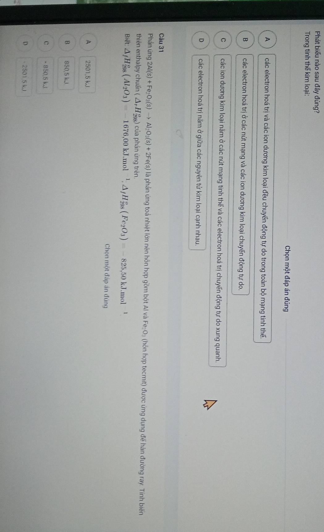 Phát biểu nào sau đây đúng?
Trong tinh thể kim loại:
Chọn một đáp án đúng
A các electron hoá trị và các ion dương kim loại đều chuyến động tự do trong toàn bộ mạng tinh thế.
B các electron hoá trị ở các nút mạng và các ion dương kim loại chuyển động tự do.
C các ion dương kim loại năm ở các nút mạng tinh thế và các electron hoá trị chuyến động tự do xung quanh.
D các electron hoá trị năm ở giữa các nguyên tử kim loại cạnh nhau.
Câu 31
Phần ứng 2Al(s)+Fe_2O_3(s)to Al_2O_3(s)+2Fe(s) là phản ứng toả nhiệt lớn nên hồn hợp gồm bột Al và Fe_2O_3 (hôn hợp tecmit) được ứng dụng để hàn đường ray. Tính biến
thiên enthalpy chuẩn (△ _rH_(298)^o) của phản ứng trên.
Biết △ _fH_(298)°(Al_2O_3)=-1676,00kJ.mol^(-1);△ _fH_(298)^o(Fe_2O_3)=-825,50kJ.mol
Chọn một đáp án đúng
A 2501,5 kJ.
B 850,5 kJ
c × 850,5 kJ.
D - 2501.5 kJ
