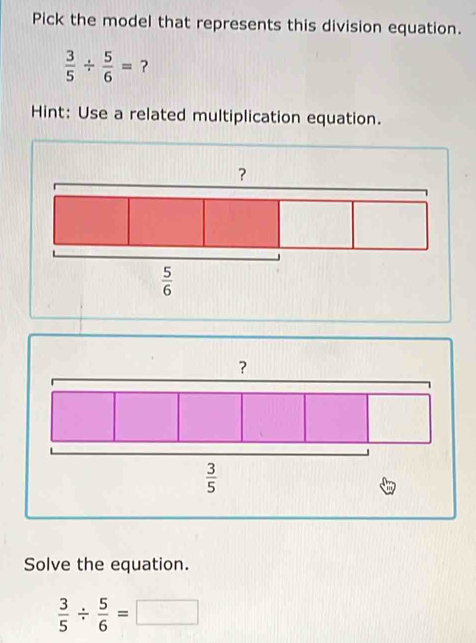 Pick the model that represents this division equation.
 3/5 /  5/6 = ?
Hint: Use a related multiplication equation.
Solve the equation.
 3/5 /  5/6 =□