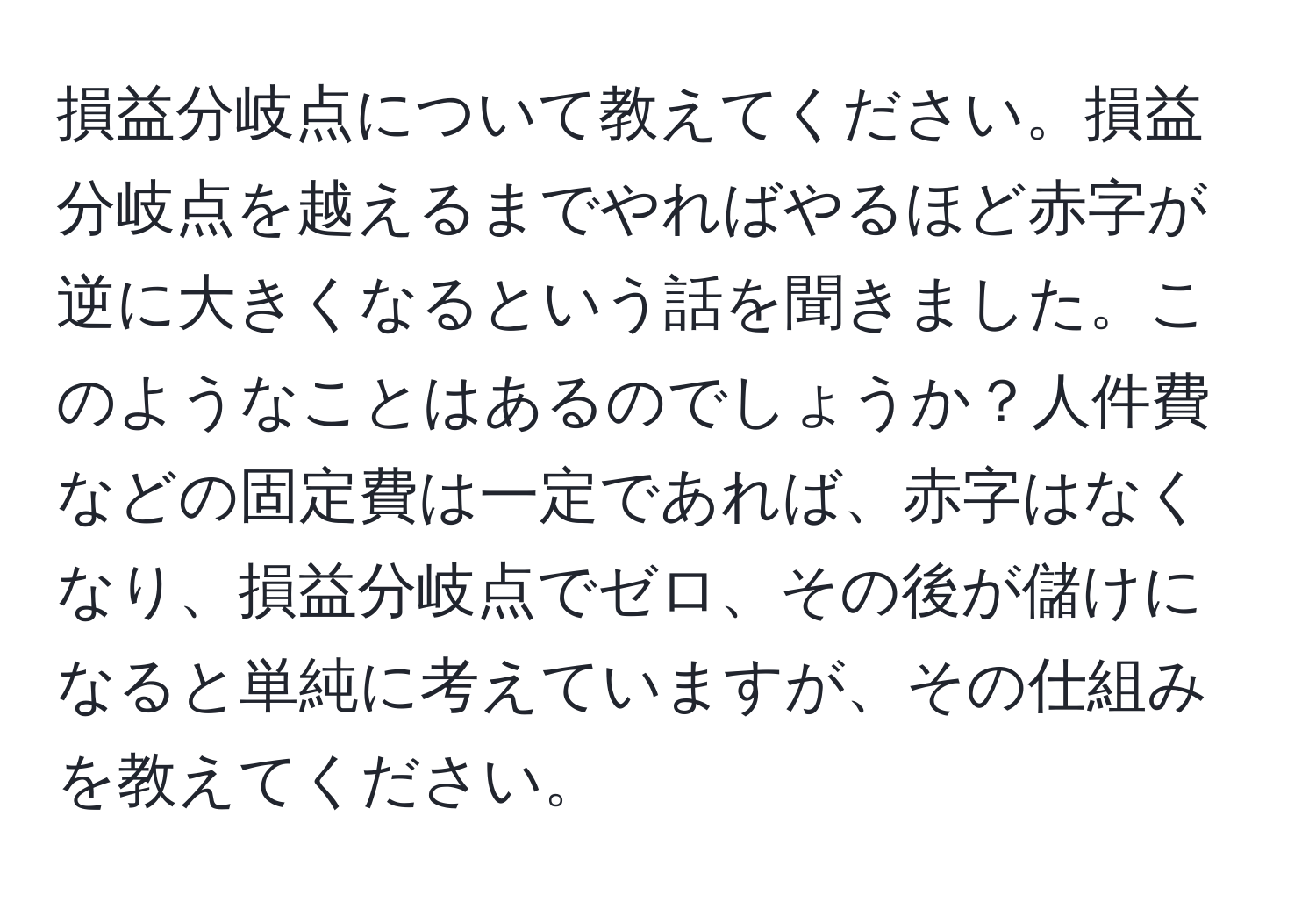 損益分岐点について教えてください。損益分岐点を越えるまでやればやるほど赤字が逆に大きくなるという話を聞きました。このようなことはあるのでしょうか？人件費などの固定費は一定であれば、赤字はなくなり、損益分岐点でゼロ、その後が儲けになると単純に考えていますが、その仕組みを教えてください。