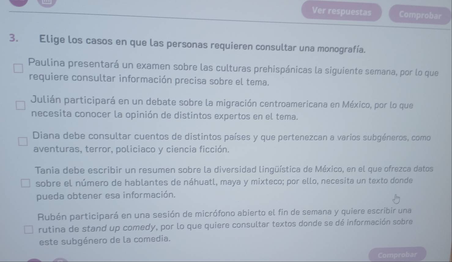 Ver respuestas Comprobar
3. Elige los casos en que las personas requieren consultar una monografía.
Paulina presentará un examen sobre las culturas prehispánicas la siguiente semana, por lo que
requiere consultar información precisa sobre el tema.
Julián participará en un debate sobre la migración centroamericana en México, por lo que
necesita conocer la opinión de distintos expertos en el tema.
Diana debe consultar cuentos de distintos países y que pertenezcan a varios subgéneros, como
aventuras, terror, policiaco y ciencia ficción.
Tania debe escribir un resumen sobre la diversidad lingüística de México, en el que ofrezca datos
sobre el número de hablantes de náhuatl, maya y mixteco; por ello, necesita un texto donde
pueda obtener esa información.
Rubén participará en una sesión de micrófono abierto el fin de semana y quiere escribir una
rutina de stand up comedy, por lo que quiere consultar textos donde se dé información sobre
este subgénero de la comedia.
Comprobar