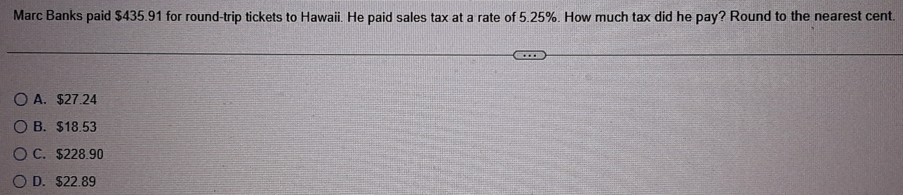 Marc Banks paid $435.91 for round-trip tickets to Hawaii. He paid sales tax at a rate of 5.25%. How much tax did he pay? Round to the nearest cent.
A. $27.24
B. $18.53
C. $228.90
D. $22.89