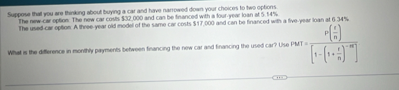 Suppose that you are thinking about buying a car and have narrowed down your choices to two options. 
The new-car option: The new car costs $32,000 and can be financed with a four-year loan at 5.14%. 34%
The used-car option: A three-year old model of the same car costs $17,000 and can be financed with a 
What is the difference in monthly payments between financing the new car and financing the used car? Use PMT=frac P( r/n )[1-(1+ r/n )^-n]