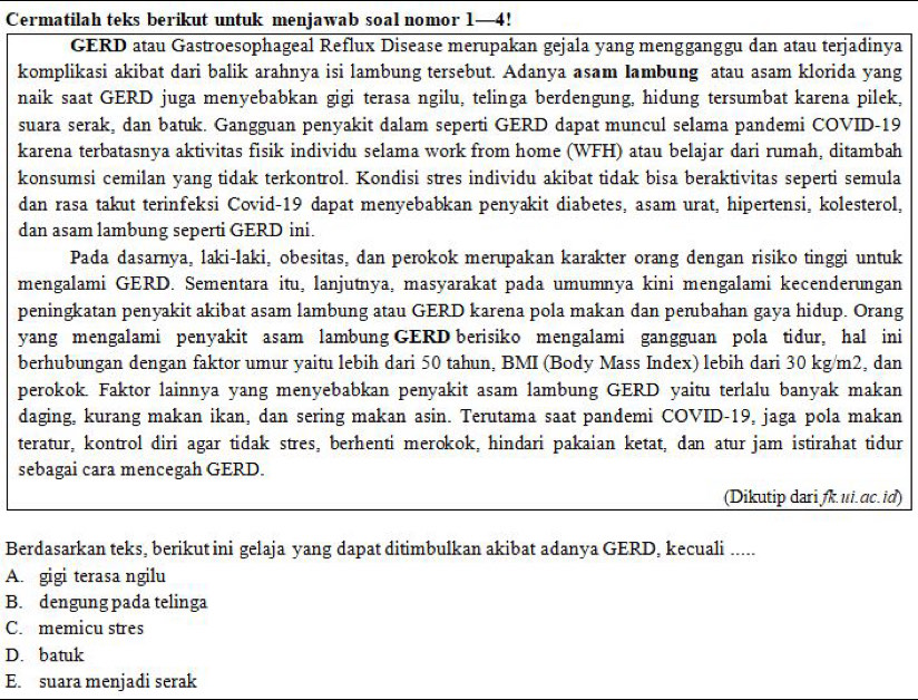 Cermatilah teks berikut untuk menjawab soal nomor 1—4!
GERD atau Gastroesophageal Reflux Disease merupakan gejala yang mengganggu dan atau terjadinya
komplikasi akibat dari balik arahnya isi lambung tersebut. Adanya asam Iambung atau asam klorida yang
naik saat GERD juga menyebabkan gigi terasa ngilu, telinga berdengung, hidung tersumbat karena pilek,
suara serak, dan batuk. Gangguan penyakit dalam seperti GERD dapat muncul selama pandemi COVID-19
karena terbatasnya aktivitas fisik individu selama work from home (WFH) atau belajar dari rumah, ditambah
konsumsi cemilan yang tidak terkontrol. Kondisi stres individu akibat tidak bisa beraktivitas seperti semula
dan rasa takut terinfeksi Covid-19 dapat menyebabkan penyakit diabetes, asam urat, hipertensi, kolesterol,
dan asam lambung seperti GERD ini.
Pada dasarnya, laki-laki, obesitas, dan perokok merupakan karakter orang dengan risiko tinggi untuk
mengalami GERD. Sementara itu, lanjutnya, masyarakat pada umumnya kini mengalami kecenderungan
peningkatan penyakit akibat asam lambung atau GERD karena pola makan dan perubahan gaya hidup. Orang
yang mengalami penyakit asam lambung GERD berisiko mengalami gangguan pola tidur, hal ini
berhubungan dengan faktor umur yaitu lebih dari 50 tahun, BMI (Body Mass Index) lebih dari 30 kg/m2, dan
perokok. Faktor lainnya yang menyebabkan penyakit asam lambung GERD yaitu terlalu banyak makan
daging, kurang makan ikan, dan sering makan asin. Terutama saat pandemi COVID-19, jaga pola makan
teratur, kontrol diri agar tidak stres, berhenti merokok, hindari pakaian ketat, dan atur jam istirahat tidur
sebagai cara mencegah GERD.
(Dikutip dari fk.ui.ac.id)
Berdasarkan teks, berikut ini gelaja yang dapat ditimbulkan akibat adanya GERD, kecuali .....
A. gigi terasa ngilu
B. dengung pada telinga
C. memicu stres
D. batuk
E. suara menjadi serak