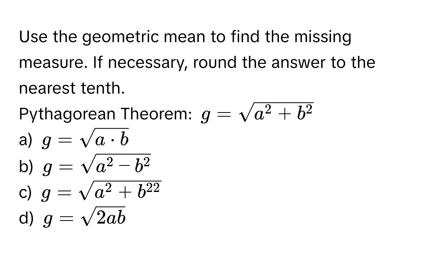 Use the geometric mean to find the missing measure. If necessary, round the answer to the nearest tenth. 
Pythagorean Theorem: $g = sqrta^(2 + b^2)$
a) $g = sqrt(a · b)$
b) $g = sqrta^(2 - b^2)$
c) $g = sqrta^(2 + b^22)$
d) $g = sqrt(2ab)$