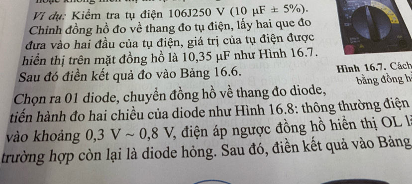 Vi dụ: Kiểm tra tụ điện 106J250 V (10mu F± 5% ). 
Chinh đồng hồ đo về thang đo tụ điện, lấy hai que đo 
đưa vào hai đầu của tụ điện, giá trị của tụ điện được 
hiển thị trên mặt đồng hồ là 10,35 μF như Hình 16.7. 
Sau đó điền kết quả đo vào Bảng 16.6. Hình 16.7. Cách 
bằng đồng h
Chọn ra 01 diode, chuyển đồng hồ về thang đo diode, 
tiến hành đo hai chiều của diode như Hình 16.8: thông thường điện 
vào khoảng 0,3Vsim 0, 8V 1, điện áp ngược đồng hồ hiển thị OL 1I 
trường hợp còn lại là diode hỏng. Sau đó, điền kết quả vào Bảng