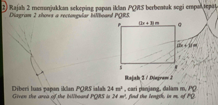 Rajah 2 menunjukkan sekeping papan iklan PQRS berbentuk segi empal tepat
Diagram 2 shows a rectangular billboard PQRS.
Rajah 2 / Diagram 2
Diberi luas papan iklan PQRS ialah 24m^2 , cari panjang, dalam m, PQ.
Given the area of the billboard PQRS is 24m^2 , find the length, in m, of PQ.