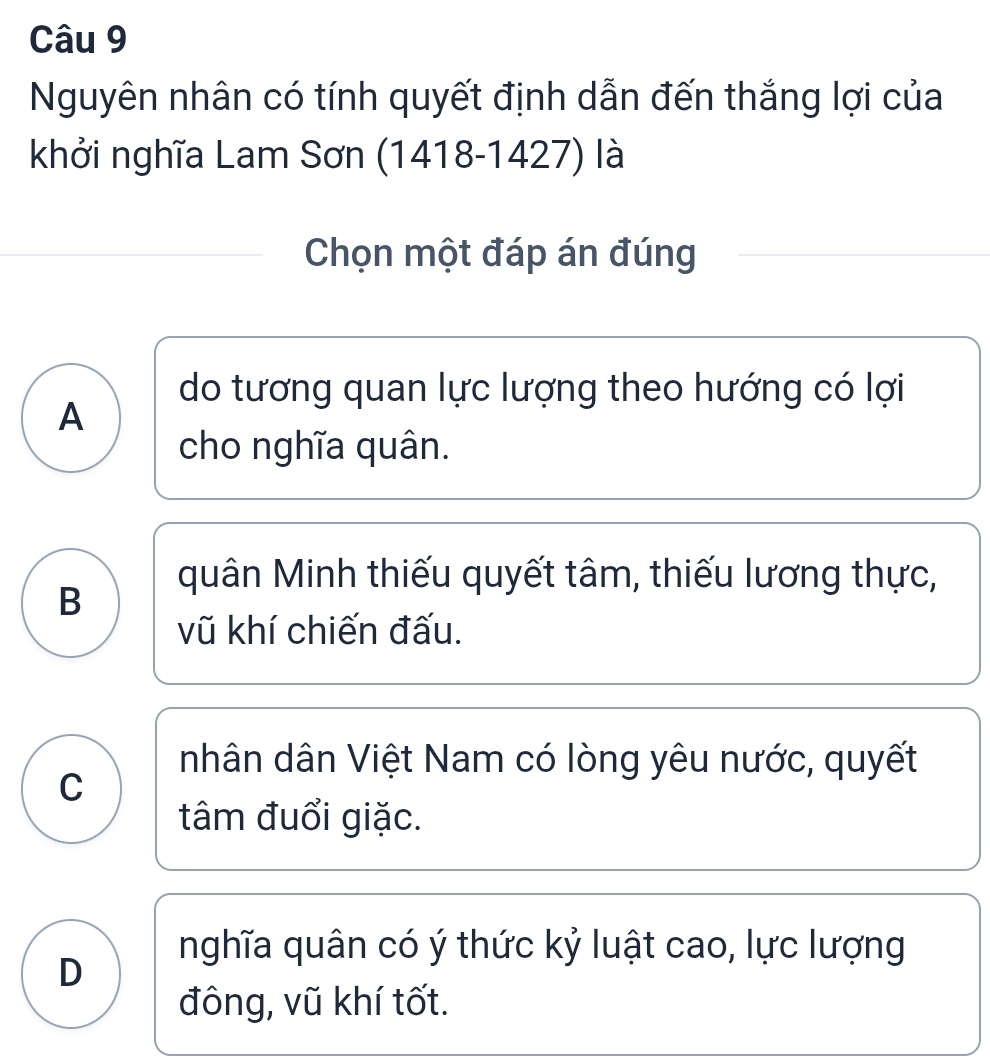 Nguyên nhân có tính quyết định dẫn đến thắng lợi của
khởi nghĩa Lam Sơn (1418-1427) là
Chọn một đáp án đúng
do tương quan lực lượng theo hướng có lợi
A
cho nghĩa quân.
quân Minh thiếu quyết tâm, thiếu lương thực,
B
vũ khí chiến đấu.
nhân dân Việt Nam có lòng yêu nước, quyết
C
tâm đuổi giặc.
nghĩa quân có ý thức kỷ luật cao, lực lượng
D
đông, vũ khí tốt.