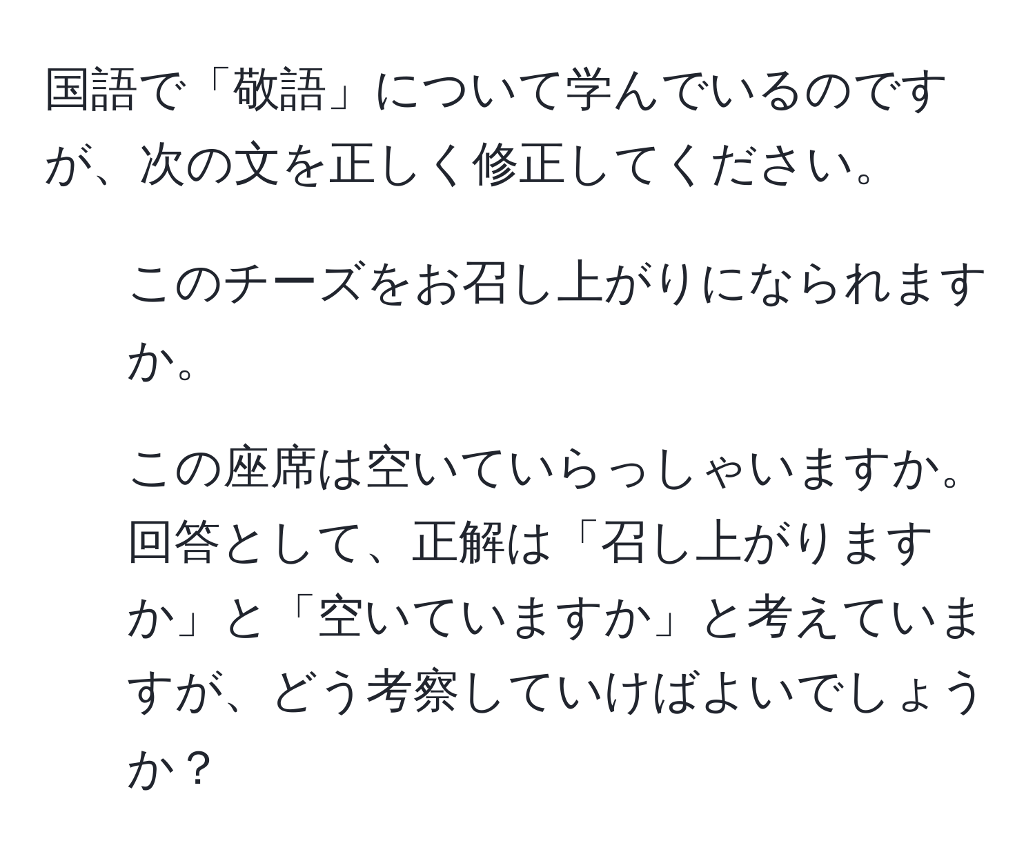 国語で「敬語」について学んでいるのですが、次の文を正しく修正してください。  
1. このチーズをお召し上がりになられますか。  
2. この座席は空いていらっしゃいますか。  
回答として、正解は「召し上がりますか」と「空いていますか」と考えていますが、どう考察していけばよいでしょうか？