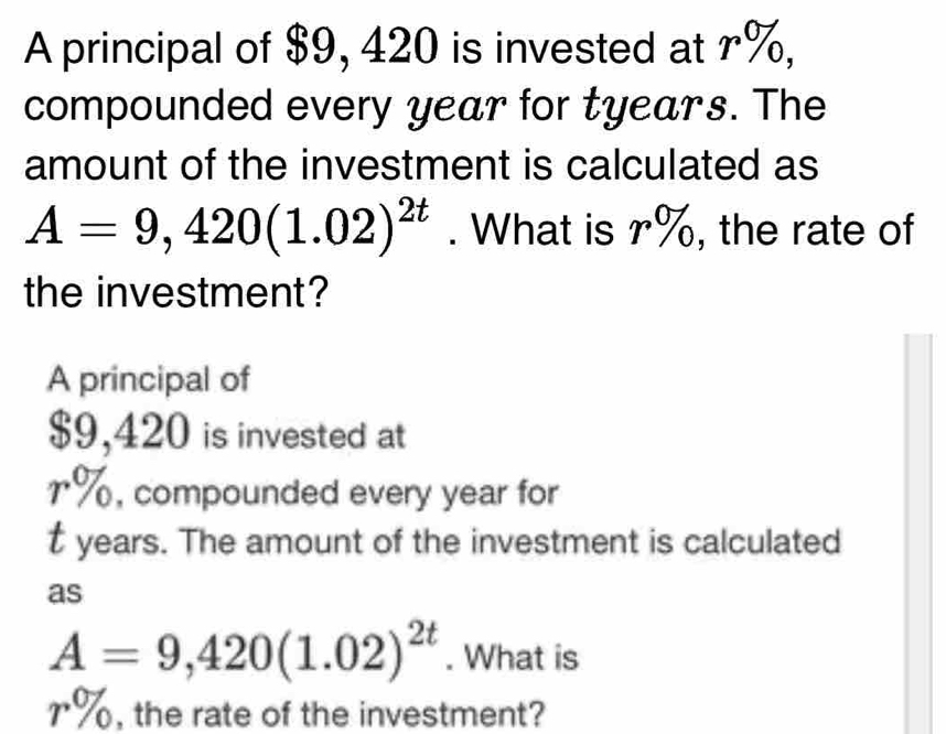 A principal of $9, 420 is invested at r%, 
compounded every year for tyears. The 
amount of the investment is calculated as
A=9,420(1.02)^2t. What is r%, the rate of 
the investment? 
A principal of
$9,420 is invested at
1%, compounded every year for
t years. The amount of the investment is calculated 
as
A=9,420(1.02)^2t. What is
r%, the rate of the investment?