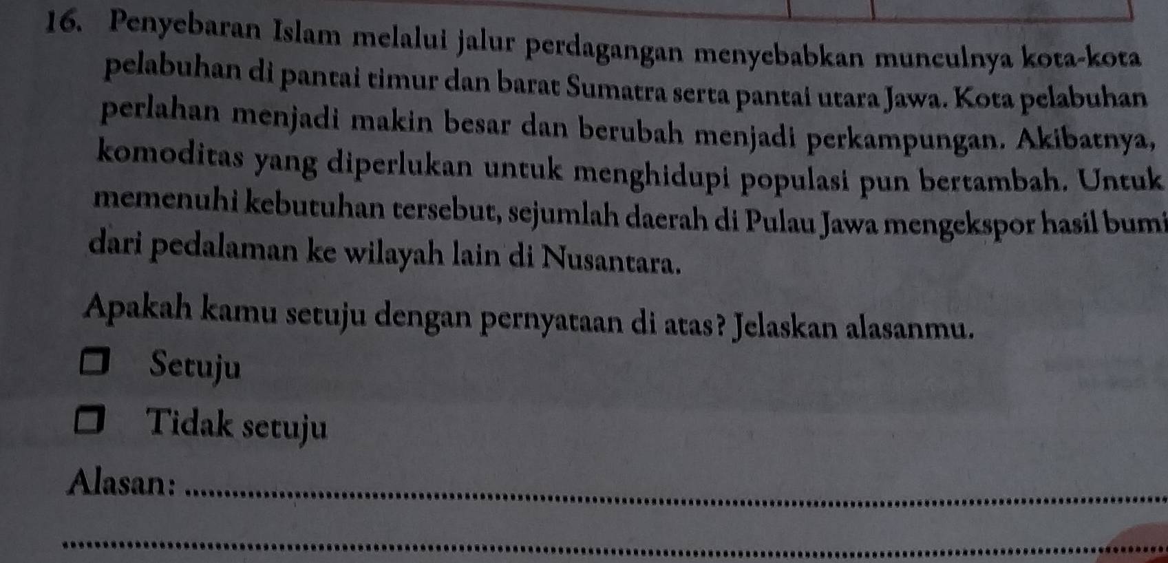 Penyebaran Islam melalui jalur perdagangan menyebabkan munculnya kota-kota
pelabuhan di pantai timur dan barat Sumatra serta pantai utara Jawa. Kota pelabuhan
perlahan menjadi makin besar dan berubah menjadi perkampungan. Akibatnya,
komoditas yang diperlukan untuk menghidupi populasi pun bertambah. Untuk
memenuhi kebutuhan tersebut, sejumlah daerah di Pulau Jawa mengekspor hasil bum
dari pedalaman ke wilayah lain di Nusantara.
Apakah kamu setuju dengan pernyataan di atas? Jelaskan alasanmu.
Setuju
Tidak setuju
Alasan:_
_