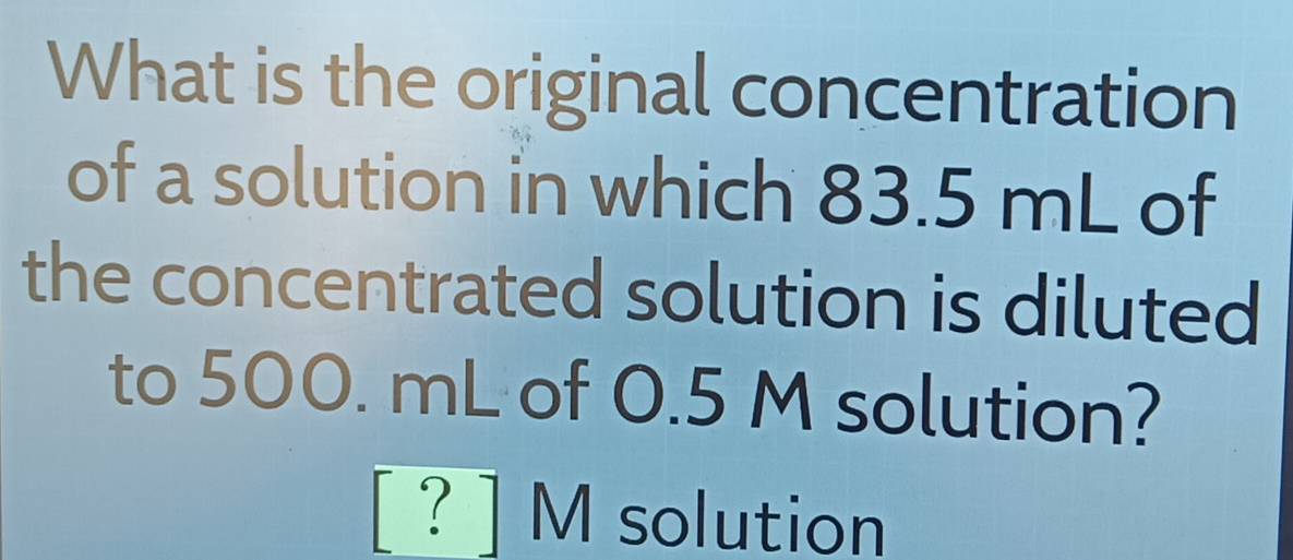 What is the original concentration 
of a solution in which 83.5 mL of 
the concentrated solution is diluted 
to 500. mL of 0.5 M solution?
[ ? ] M solution