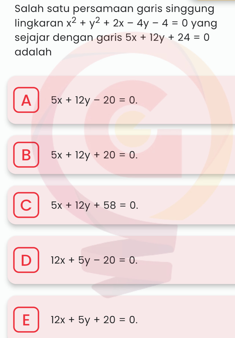 Salah satu persamaan garis singgung
lingkaran x^2+y^2+2x-4y-4=0 yang
sejajar dengan garis 5x+12y+24=0
adalah
A 5x+12y-20=0.
B 5x+12y+20=0.
C 5x+12y+58=0.
D 12x+5y-20=0.
E 12x+5y+20=0.