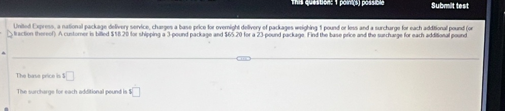 This question: 1 point(s) possible Submit test 
United Express, a national package delivery service, charges a base price for overnight delivery of packages weighing 1 pound or less and a surcharge for each additional pound (or 
fraction thereof). A customer is billed $18.20 for shipping a 3-pound package and $65.20 for a 23-pound package. Find the base price and the surcharge for each additional pound. 
The base price is □ 
The surcharge for each additional pound is $□