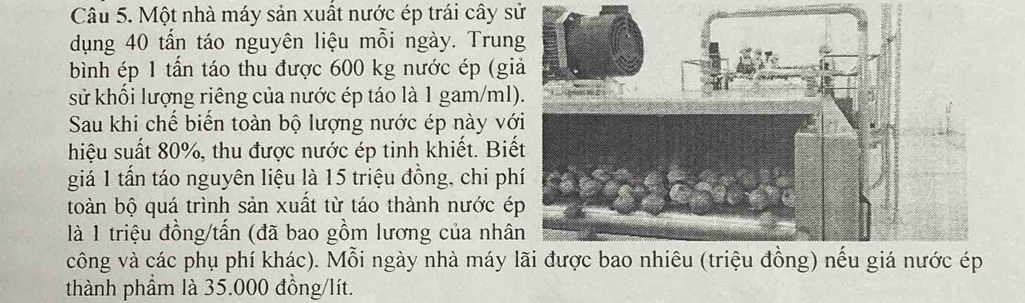 Một nhà máy sản xuất nước ép trái cây sử 
dụng 40 tấn táo nguyên liệu mỗi ngày. Trun 
bình ép 1 tần táo thu được 600 kg nước ép (gi 
sử khối lượng riêng của nước ép táo là 1 gam/ml
Sau khi chế biến toàn bộ lượng nước ép này vớ 
hiệu suất 80%, thu được nước ép tinh khiết. Biế 
giá 1 tần táo nguyên liệu là 15 triệu đồng, chi ph 
toàn bộ quá trình sản xuất từ táo thành nước é 
là 1 triệu đồng/tấn (đã bao gồm lương của nhâ 
công và các phụ phí khác). Mỗi ngày nhà máy 
thành phẩm là 35.000 đồng/lít.