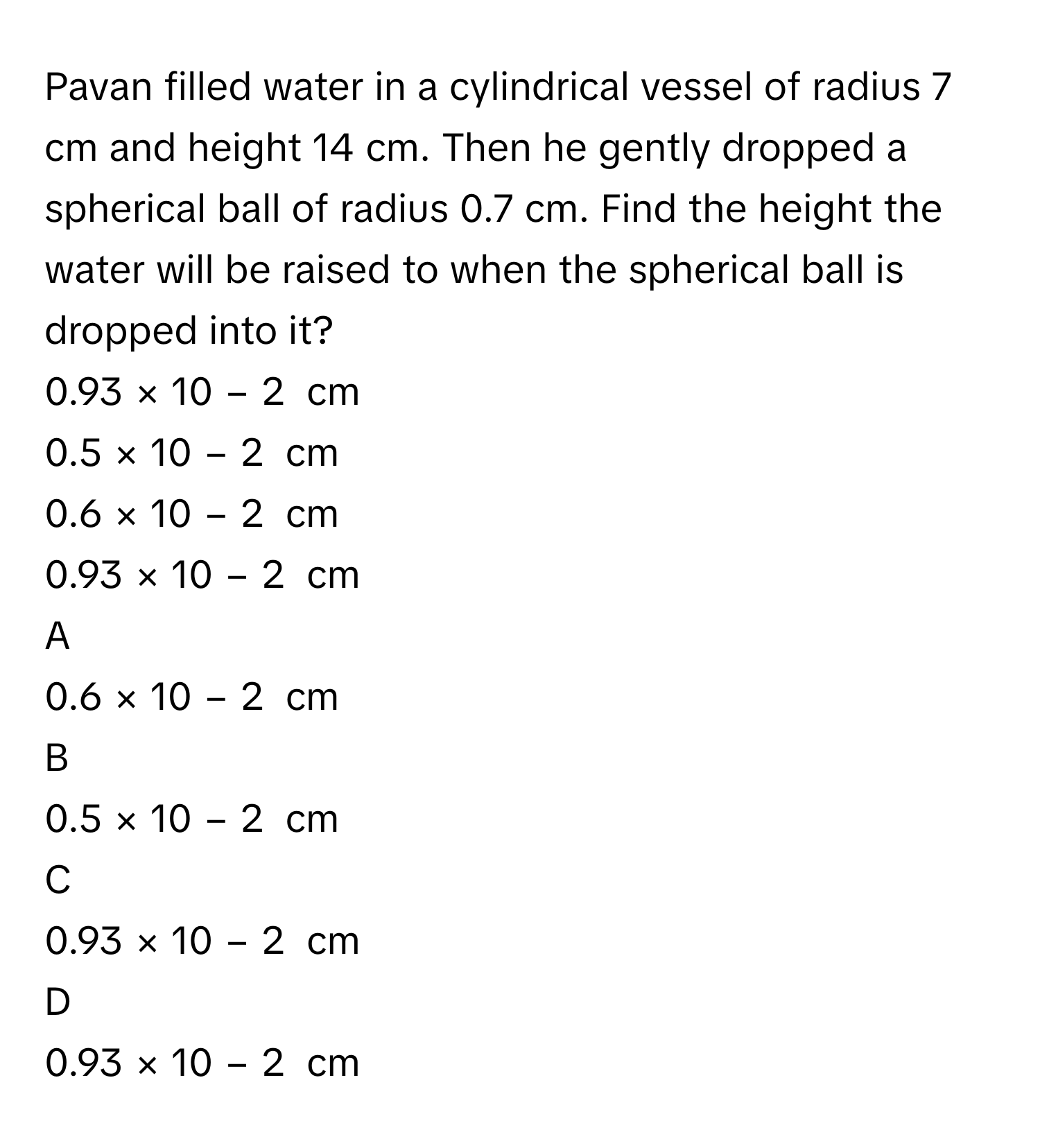 Pavan filled water in a cylindrical vessel of radius 7 cm and height 14 cm. Then he gently dropped a spherical ball of radius 0.7 cm. Find the height the water will be raised to when the spherical ball is dropped into it?
0.93  ×  10   −  2       cm     
0.5  ×  10   −  2       cm     
0.6  ×  10   −  2       cm     
0.93  ×  10   −  2       cm     

A  
0.6  ×  10   −  2       cm      


B  
0.5  ×  10   −  2       cm      


C  
0.93  ×  10   −  2       cm      


D  
0.93  ×  10   −  2       cm