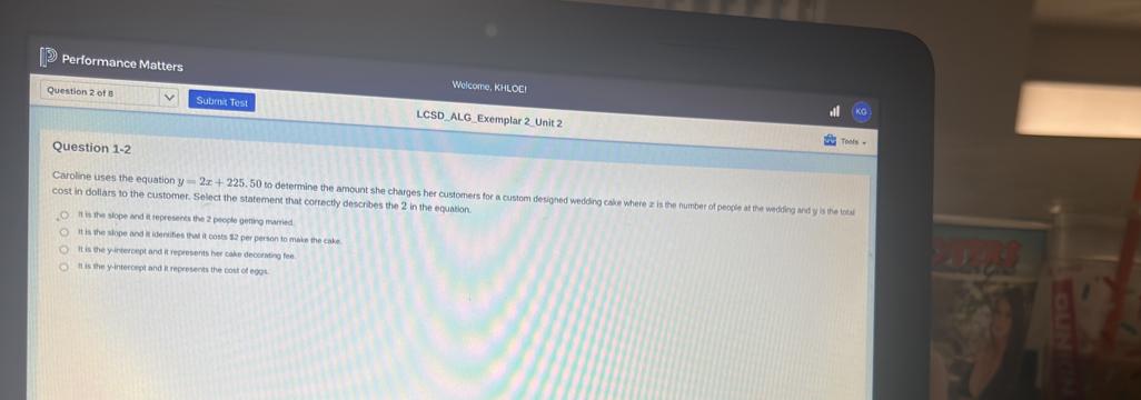 Performance Matters Welcome, KHLOE!
Question 2 of 8 Submit Test LCSD_ALG_Exemplar 2_Unit 2
Question 1-2
Tools =
Caroline uses the equation y=2x+225.50
cost in dollars to the customer. Select the statement that correctly describes the 2 in the equation. to determine the amount she charges her customers for a custom designed wedding cake where z is the number of people at the wedding and y is the total
It is the slope and it represents the 2 people getting married.
It is the slope and it identifies that it costs $2 per person to make the cake
It is the y-intercept and it represents her cake decorating fee
It is the y-intercept and it represents the cost of eggs