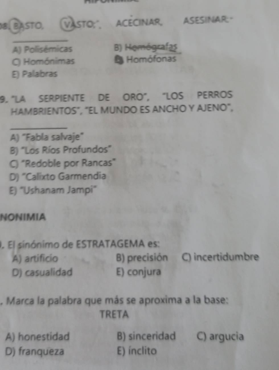 BASTO, VASTO;" ACECINAR, ASESINAR:
_
A) Polisémicas B) Hemógrafas
C) Homónimas Homófonas
E) Palabras
9. "LA SERPIENTE DE ORO", “LOS PERROS
HAMBRIENTOS", "EL MUNDO ES ANCHO Y AJENO",
_
A) "Fabla salvaje"
B) "Los Ríos Profundos"
C) "Redoble por Rancas"
D) "Calixto Garmendia
E) "Ushanam Jampi"
NONIMIA
. El sinónimo de ESTRATAGEMA es:
A) artificio B) precisión C) incertidumbre
D) casualidad E) conjura
. Marca la palabra que más se aproxima a la base:
TRETA
A) honestidad B) sinceridad C) argucia
D) franqueza E) ínclito