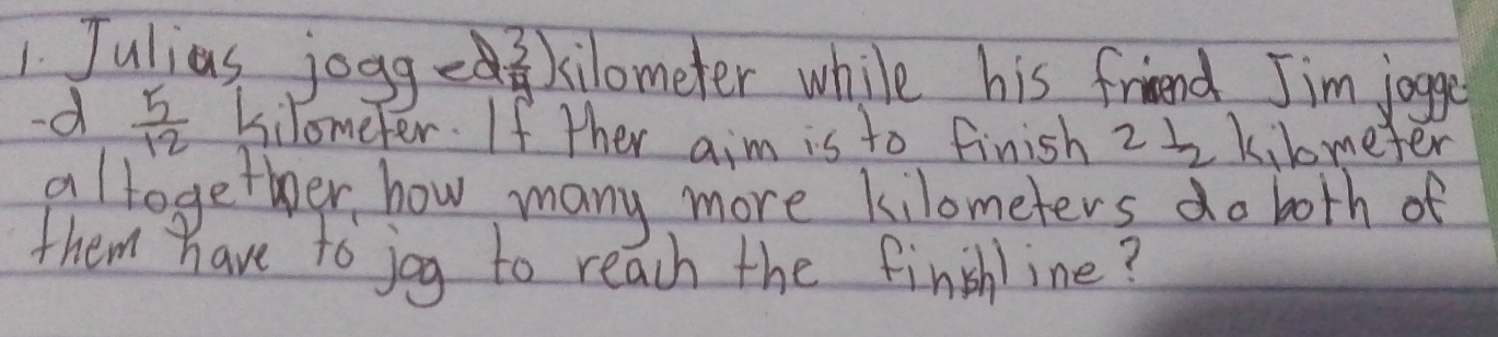 Julias jogge 2 3/4 ) kilometer while his friend Jim jogge 
-d  5/12  Kilometer. If ther aim is to finish 2I_2 kilmeter
allogether how many more kilometers do both of 
them have to joy to reach the finshline?
