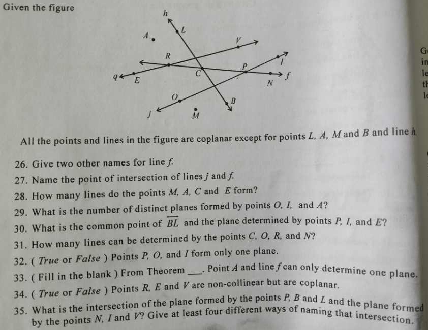 Given the figure 
G 
in 
le 
th 
l 
All the points and lines in the figure are coplanar except for points L, A, M and B and line h
26. Give two other names for line f. 
27. Name the point of intersection of lines jand f. 
28. How many lines do the points M, A, C and E form? 
29. What is the number of distinct planes formed by points O, I, and A? 
30. What is the common point of overleftrightarrow BL and the plane determined by points P, /, and E? 
31. How many lines can be determined by the points C, O, R, and N? 
32. ( True or False ) Points P, O, and I form only one plane. 
33. ( Fill in the blank ) From Theorem _. Point A and line fcan only determine one plane. 
34. ( True or False ) Points R, E and V are non-collinear but are coplanar. 
35. What is the intersection of the plane formed by the points P, B and L and the plane formed 
by the points N, I and V? Give at least four different ways of naming that intersection.