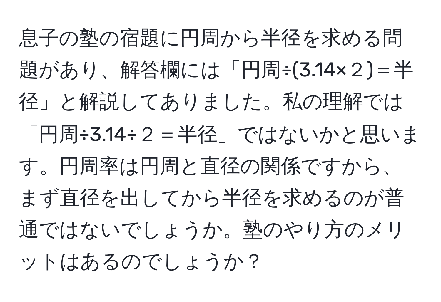 息子の塾の宿題に円周から半径を求める問題があり、解答欄には「円周÷(3.14×２)＝半径」と解説してありました。私の理解では「円周÷3.14÷２＝半径」ではないかと思います。円周率は円周と直径の関係ですから、まず直径を出してから半径を求めるのが普通ではないでしょうか。塾のやり方のメリットはあるのでしょうか？