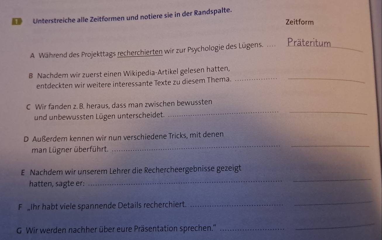 Unterstreiche alle Zeitformen und notiere sie in der Randspalte. 
Zeitform 
A Während des Projekttags recherchierten wir zur Psychologie des Lügens. ... Präteritum_ 
B Nachdem wir zuerst einen Wikipedia-Artikel gelesen hatten, 
entdeckten wir weitere interessante Texte zu diesem Thema. 
_ 
_ 
C Wir fanden z. B. heraus, dass man zwischen bewussten 
und unbewussten Lügen unterscheidet. 
__ 
D Außerdem kennen wir nun verschiedene Tricks, mit denen 
man Lügner überführt. 
__ 
_ 
_ 
E Nachdem wir unserem Lehrer die Rechercheergebnisse gezeigt 
hatten, sagte er: 
F Ihr habt viele spannende Details recherchiert._ 
_ 
G Wir werden nachher über eure Präsentation sprechen.''_ 
_