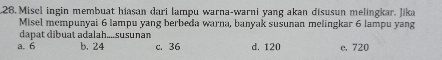 Misel ingin membuat hiasan dari lampu warna-warni yang akan disusun melingkar. Jika
Misel mempunyai 6 lampu yang berbeda warna, banyak susunan melingkar 6 lampu yang
dapat dibuat adalah....susunan
a. 6 b. 24 c. 36 d. 120 e. 720