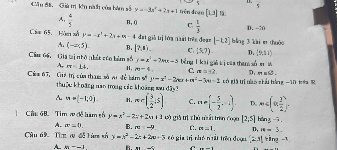 5
D. overline 5
Câu 58. Giá trị lớn nhất của hàm số y=-3x^2+2x+1 trên đoạn [1;3] là:
A.  4/5 
B. 0
C.  1/3 
D. -20
Câu 65. Hàm số y=-x^2+2x+m-4 đạt giá trị lớn nhất trên đoạn [-1;2] bằng 3 khi m thuộc
A. (-∈fty ;5).
B. [7;8).
C. (5;7). D. (9;11). 
Câu 66. Giá trị nhỏ nhất của hàm số y=x^2+2mx+5 bằng 1 khi giá trị của tham số m là
A. m=± 4.
B. m=4.
C. m=± 2. D, m∈ varnothing. 
Câu 67. Giá trị của tham số m đề hàm số y=x^2-2mx+m^2-3m-2 có giá trị nhỏ nhất bằng −10 trên R
thuộc khoảng nào trong các khoảng sau đây?
A. m∈ [-1;0). B. m∈ ( 3/2 ;5). C. m∈ (- 5/2 ;-1). D. m∈ (0; 3/2 ). 
Câu 68. Tìm m đề hàm số y=x^2-2x+2m+3 có giá trị nhỏ nhất trên đoạn [2;5] bằng -3.
A. m=0.
B. m=-9. C. m=1. D. m=-3. 
Câu 69. Tìm m đề hàm số y=x^2-2x+2m+3 có giá trị nhỏ nhất trên đoạn [2;5] bằng -3.
A. m=-3. B. m=-9 C m=1 n