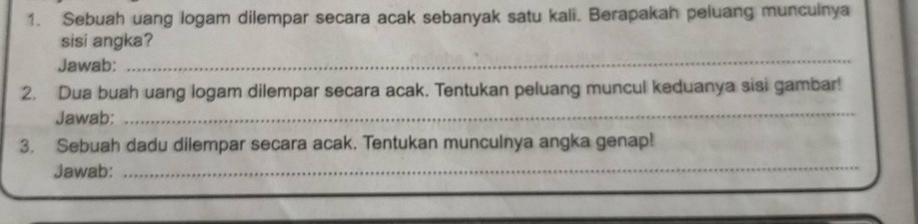 Sebuah uang logam dilempar secara acak sebanyak satu kali. Berapakah peluang muncuinya 
sisi angka? 
Jawab: 
_ 
2. Dua buah uang logam dilempar secara acak. Tentukan peluang muncul keduanya sisi gambar! 
Jawab:_ 
3. Sebuah dadu dilempar secara acak. Tentukan munculnya angka genap! 
Jawab: 
_