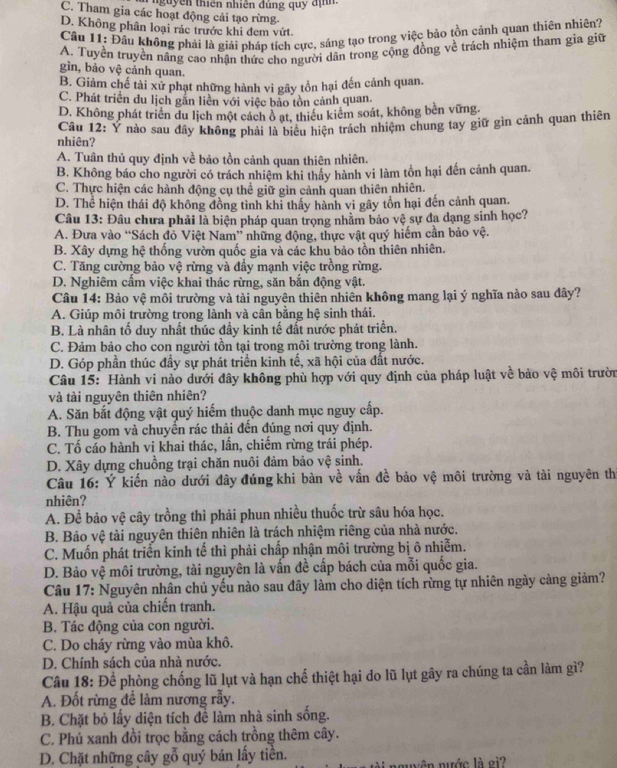 Thguyên thiên nhiên đúng quy địh
C. Tham gia các hoạt động cải tạo rừng.
D. Không phân loại rác trước khi đem vứt.
Cầu 11: Đầu không phải là giải pháp tích cực, sáng tạo trong việc bảo tồn cảnh quan thiên nhiên?
A. Tuyền truyền nâng cao nhận thức cho người dân trong cộng đồng về trách nhiệm tham gia giữ
gìn, bảo vệ cảnh quan.
B. Giảm chế tài xử phạt những hành vi gây tồn hại đến cảnh quan.
C. Phát triển du lịch gắn liền với việc bảo tồn cảnh quan.
D. Không phát triển du lịch một cách ô ạt, thiểu kiểm soát, không bền vững.
Cầâu 12: Ý nào sau đây không phải là biểu hiện trách nhiệm chung tay giữ gìn cảnh quan thiên
nhiên?
A. Tuân thủ quy định về bảo tồn cảnh quan thiên nhiên.
B. Không báo cho người có trách nhiệm khi thấy hành vi làm tồn hại đến cảnh quan.
C. Thực hiện các hành động cụ thể giữ gìn cảnh quan thiên nhiên.
D. Thể hiện thái độ không đồng tình khĩ thấy hành vi gây tồn hại đến cảnh quan.
Câu 13: Đâu chưa phải là biện pháp quan trọng nhằm bảo vệ sự đa dạng sinh học?
A. Đưa vào “Sách đỏ Việt Nam” những động, thực vật quý hiếm cần bảo vệ.
B. Xây dựng hệ thống vườn quốc gia và các khu bảo tồn thiên nhiên.
C. Tăng cường bảo vệ rừng và đầy mạnh việc trồng rừng.
D. Nghiêm cẩm việc khai thác rừng, săn bắn động vật.
Câu 14: Bảo vệ môi trường và tài nguyên thiên nhiên không mang lại ý nghĩa nào sau đây?
A. Giúp môi trường trong lành và cân bằng hệ sinh thái.
B. Là nhân tố duy nhất thúc đầy kinh tế đất nước phát triển.
C. Đảm bảo cho con người tồn tại trong môi trường trong lành.
D. Góp phần thúc đầy sự phát triển kinh tế, xã hội của đất nước.
Câu 15: Hành vi nào dưới đây không phù hợp với quy định của pháp luật về bảo vệ môi trườn
và tài nguyên thiên nhiên?
A. Săn bắt động vật quý hiếm thuộc danh mục nguy cấp.
B. Thu gom và chuyền rác thải đến đúng nơi quy định.
C. Tố cáo hành vi khai thác, lấn, chiếm rừng trái phép.
D. Xây dựng chuồng trại chăn nuôi đảm bảo vệ sinh.
Câu 16: Ý kiến nào dưới đây đúng khi bàn về vấn đề bảo vệ môi trường và tài nguyên th
nhiên?
A. Để bảo vệ cây trồng thì phải phun nhiều thuốc trừ sâu hóa học.
B. Bảo vệ tài nguyên thiên nhiên là trách nhiệm riêng của nhà nước.
C. Muốn phát triển kinh tế thì phải chấp nhận môi trường bị ô nhiễm.
D. Bảo vệ môi trường, tài nguyên là vấn đề cấp bách của mỗi quốc gia.
Câu 17: Nguyên nhân chủ yếu nào sau đây làm cho diện tích rừng tự nhiên ngày càng giảm?
A. Hậu quả của chiến tranh.
B. Tác động của con người.
C. Do cháy rừng vào mùa khô.
D. Chính sách của nhà nước.
Câu 18: Để phòng chống lũ lụt và hạn chế thiệt hại do lũ lụt gây ra chúng ta cần làm gì?
A. Đốt rừng để làm nương rẫy.
B. Chặt bỏ lấy diện tích để làm nhà sinh sống.
C. Phú xanh đồi trọc bằng cách trồng thêm cây.
D. Chặt những cây gỗ quý bán lấy tiền.
nuên nước là oi?