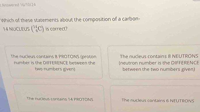 Answered 16/10/24
Which of these statements about the composition of a carbon-
14 NUCLEUS (_6^(14)C) is correct?
The nucleus contains 8 PROTONS (proton The nucleus contains 8 NEUTRONS
number is the DIFFERENCE between the (neutron number is the DIFFERENCE
two numbers given) between the two numbers given)
The nucleus contains 14 PROTONS The nucleus contains 6 NEUTRONS