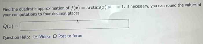 Find the quadratic approximation of f(x)=arctan (x)at=1. If necessary, you can round the values of 
your computations to four decimal places.
Q(x)=□
Question Help: Video D Post to forum